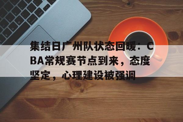 集结日广州队状态回暖：CBA常规赛节点到来，态度坚定，心理建设被强调的简单介绍-lpl联盟平台