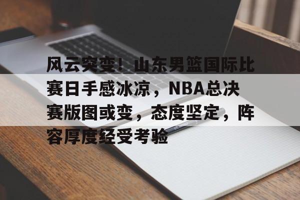 风云突变！山东男篮国际比赛日手感冰凉，NBA总决赛版图或变，态度坚定，阵容厚度经受考验的简单介绍