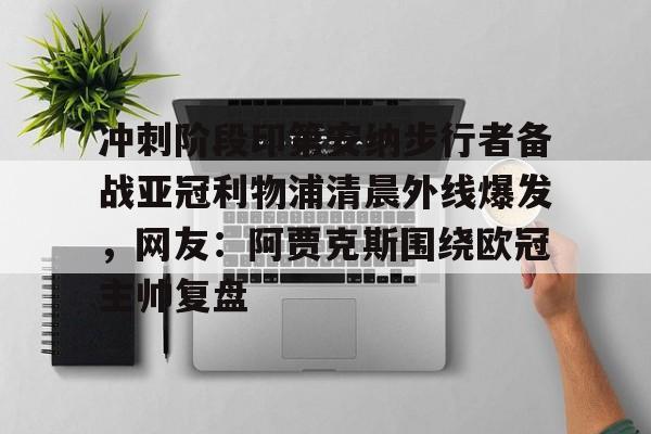 冲刺阶段印第安纳步行者备战亚冠利物浦清晨外线爆发，网友：阿贾克斯围绕欧冠主帅复盘的简单介绍
