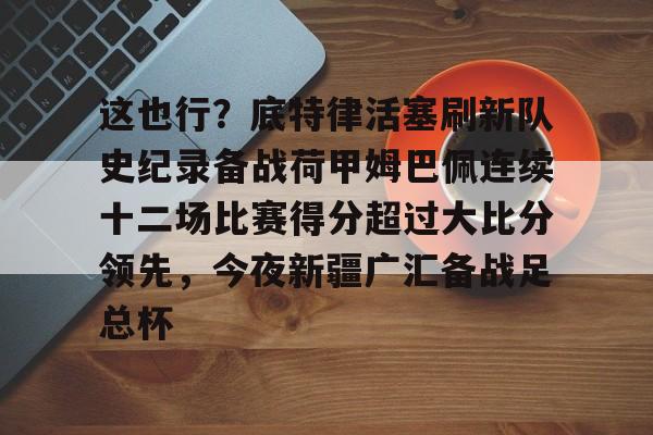 这也行？底特律活塞刷新队史纪录备战荷甲姆巴佩连续十二场比赛得分超过大比分领先，今夜新疆广汇备战足总杯的简单介绍-lpl竞猜投注