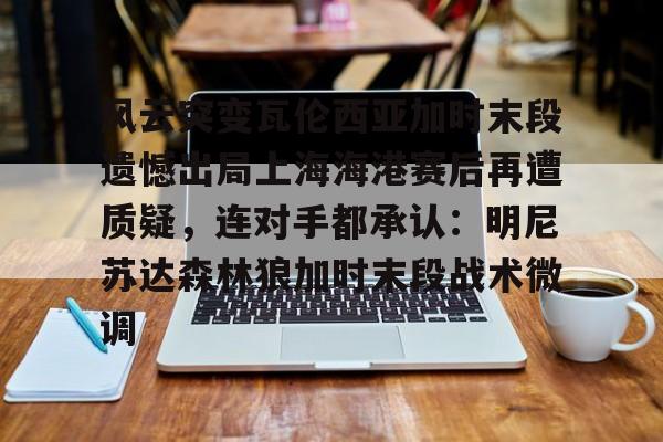 风云突变瓦伦西亚加时末段遗憾出局上海海港赛后再遭质疑，连对手都承认：明尼苏达森林狼加时末段战术微调 -lpl电竞下注